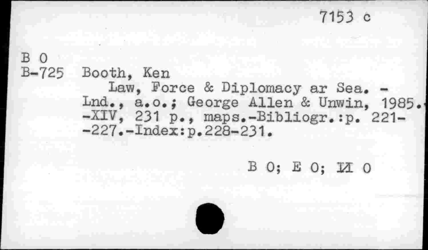 ﻿7153 c
B 0 B-725
Booth, Ken
Law, Force & Diplomacy ar Sea, Lnd., a.o.; George Allen & Unwin -XIV, 231 p., maps.-Bibliogr.:p. -227.-Index:p.228-231.
B 0; E 0; H (
1985.
221-